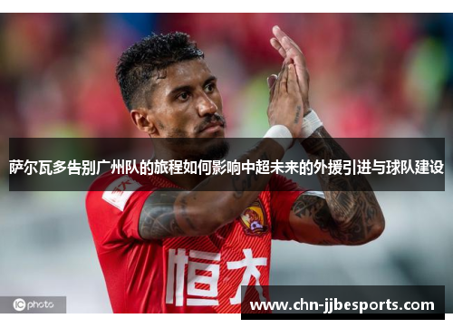 萨尔瓦多告别广州队的旅程如何影响中超未来的外援引进与球队建设