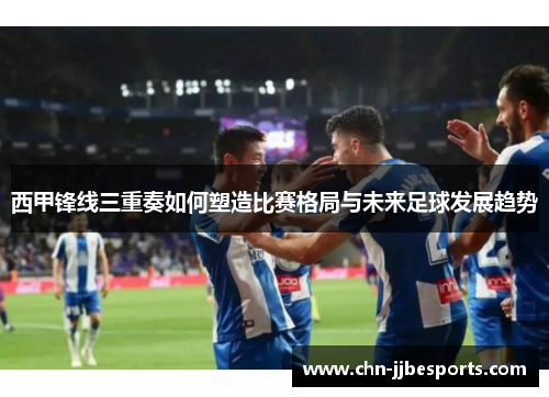 西甲锋线三重奏如何塑造比赛格局与未来足球发展趋势