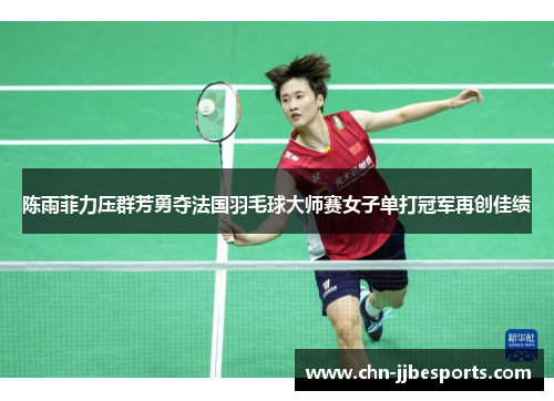 陈雨菲力压群芳勇夺法国羽毛球大师赛女子单打冠军再创佳绩