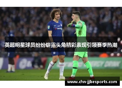 英超明星球员纷纷崭露头角精彩表现引领赛季热潮