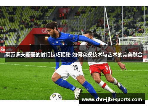 莱万多夫斯基的射门技巧揭秘 如何实现技术与艺术的完美融合