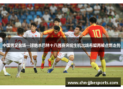 中国男足客场一球绝杀巴林十八强赛突现生机出线希望再被点燃走势 中国男足客场一球绝杀巴林十八强赛突现生机出线希望再被点燃走势